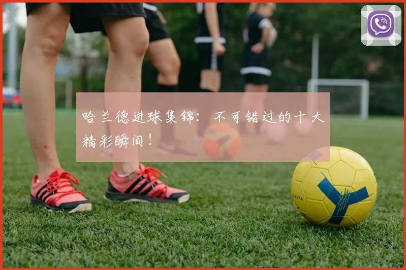 哈兰德进球集锦:不可错过的十大精彩瞬间!