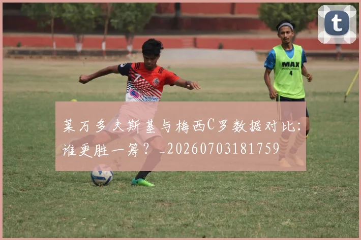 莱万多夫斯基与梅西C罗数据对比:谁更胜一筹?_20260703181759