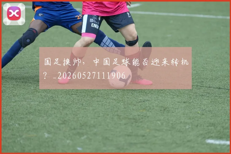 国足换帅，中国足球能否迎来转机？_20260527111906