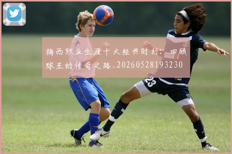 梅西职业生涯十大经典时刻:回顾球王的传奇之路_20260528193230