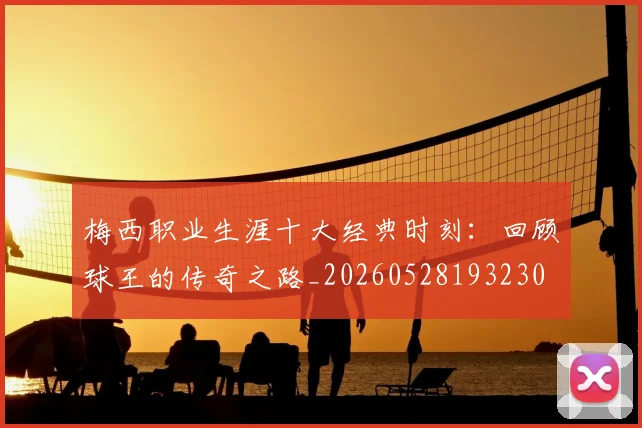 梅西职业生涯十大经典时刻：回顾球王的传奇之路_20260528193230