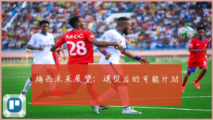 梅西未来展望:退役后的可能计划