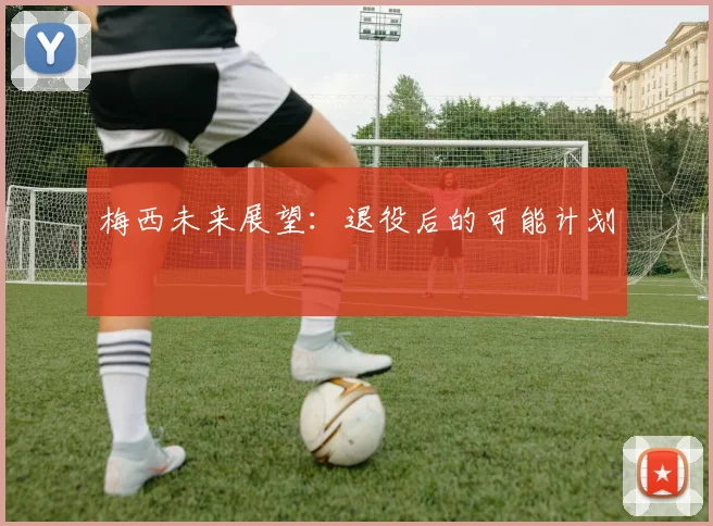 梅西未来展望：退役后的可能计划