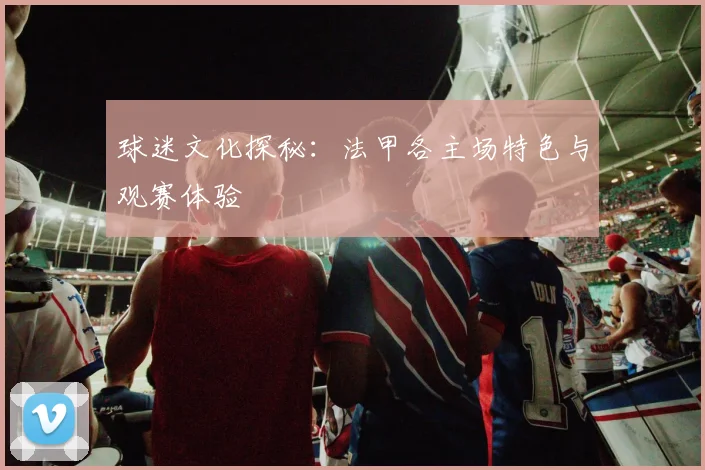 球迷文化探秘：法甲各主场特色与观赛体验