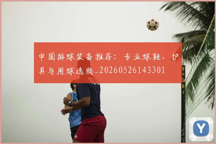 中国排球装备推荐:专业球鞋、护具与用球选购_20260526143301