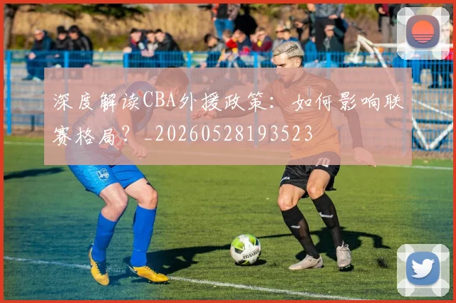 深度解读CBA外援政策：如何影响联赛格局？_20260528193523