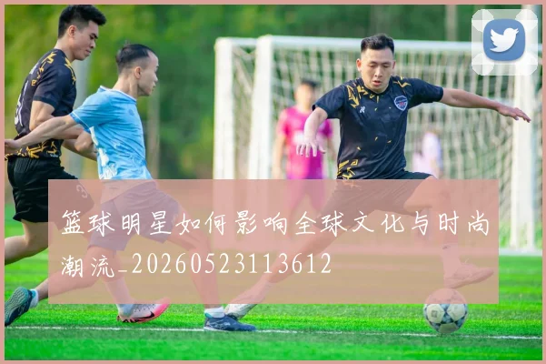 篮球明星如何影响全球文化与时尚潮流_20260523113612