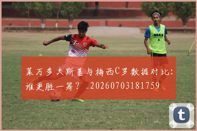 莱万多夫斯基与梅西C罗数据对比：谁更胜一筹？_20260703181759