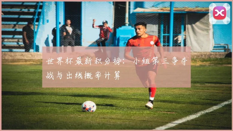 世界杯最新积分榜:小组第三争夺战与出线概率计算